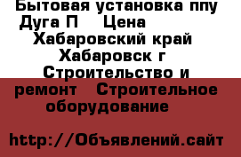 Бытовая установка ппу Дуга П0 › Цена ­ 46 570 - Хабаровский край, Хабаровск г. Строительство и ремонт » Строительное оборудование   